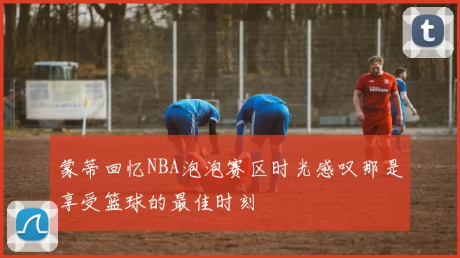 蒙蒂回忆NBA泡泡赛区时光感叹那是享受篮球的最佳时刻