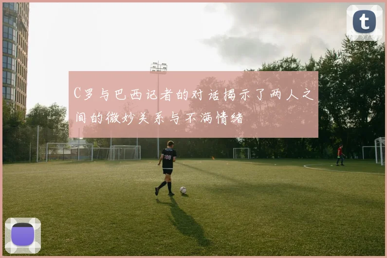 C罗与巴西记者的对话揭示了两人之间的微妙关系与不满情绪