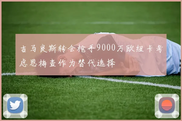 吉马良斯转会枪手9000万欧纽卡考虑恩梅查作为替代选择