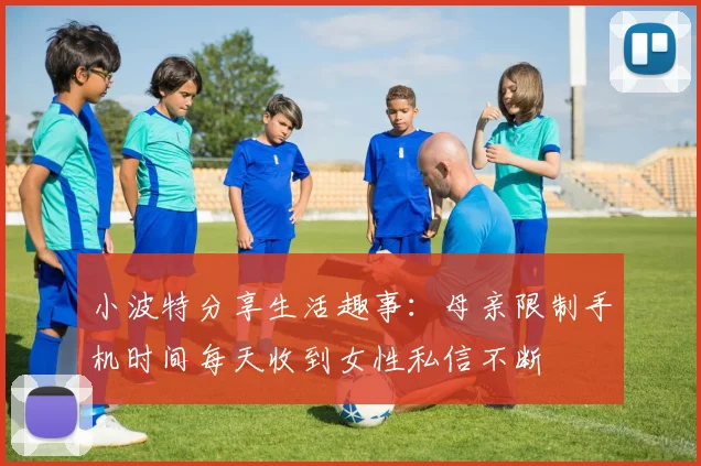 小波特分享生活趣事：母亲限制手机时间每天收到女性私信不断